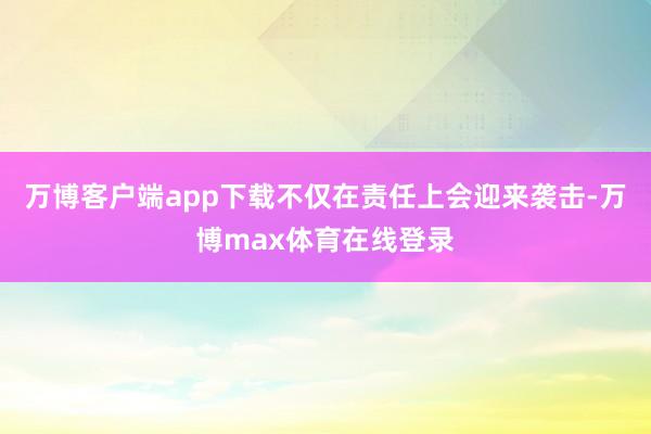 万博客户端app下载不仅在责任上会迎来袭击-万博max体育在线登录