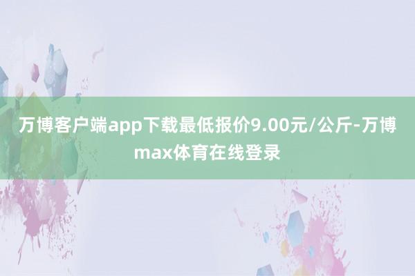 万博客户端app下载最低报价9.00元/公斤-万博max体育在线登录