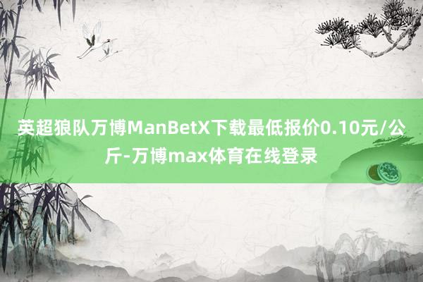 英超狼队万博ManBetX下载最低报价0.10元/公斤-万博max体育在线登录