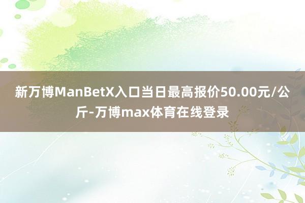 新万博ManBetX入口当日最高报价50.00元/公斤-万博max体育在线登录