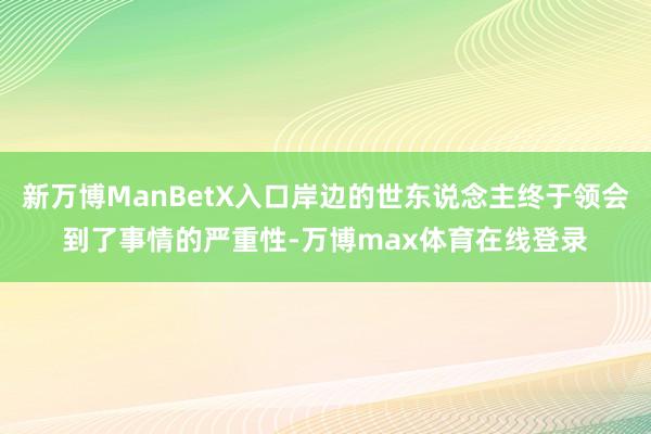新万博ManBetX入口岸边的世东说念主终于领会到了事情的严重性-万博max体育在线登录