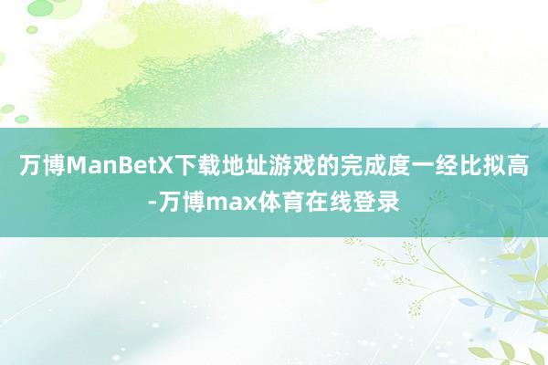 万博ManBetX下载地址游戏的完成度一经比拟高-万博max体育在线登录