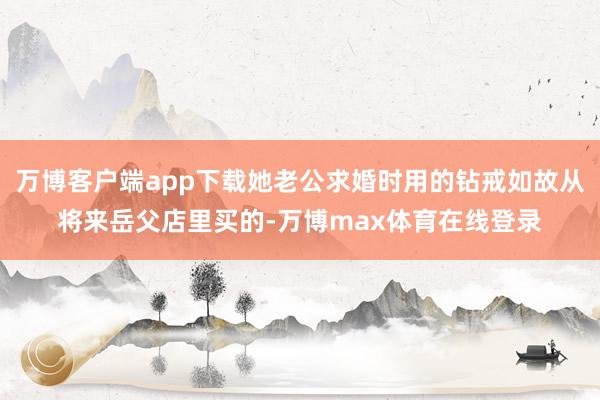 万博客户端app下载她老公求婚时用的钻戒如故从将来岳父店里买的-万博max体育在线登录