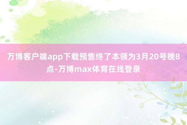 万博客户端app下载预售终了本领为3月20号晚8点-万博max体育在线登录