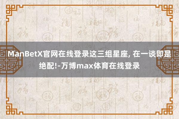 ManBetX官网在线登录这三组星座, 在一谈即是绝配!-万博max体育在线登录