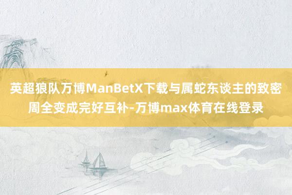 英超狼队万博ManBetX下载与属蛇东谈主的致密周全变成完好互补-万博max体育在线登录
