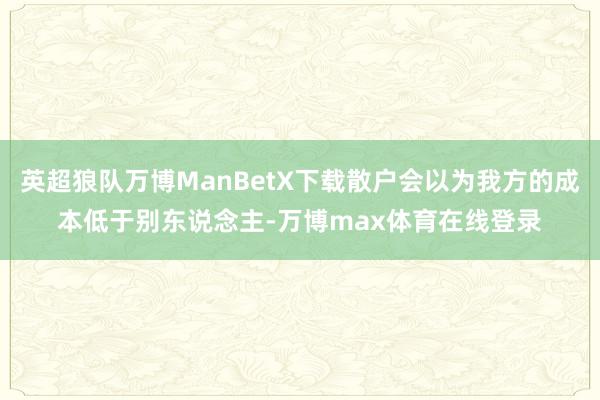 英超狼队万博ManBetX下载散户会以为我方的成本低于别东说念主-万博max体育在线登录
