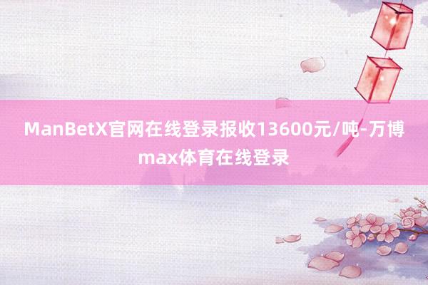 ManBetX官网在线登录报收13600元/吨-万博max体育在线登录