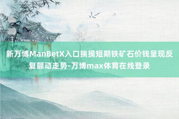 新万博ManBetX入口揣摸短期铁矿石价钱呈现反复颤动走势-万博max体育在线登录