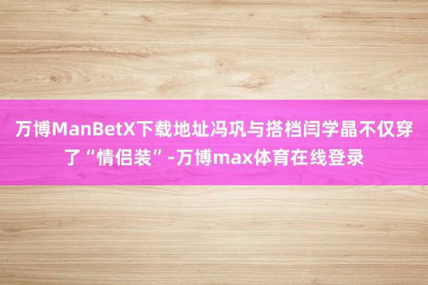 万博ManBetX下载地址冯巩与搭档闫学晶不仅穿了“情侣装”-万博max体育在线登录