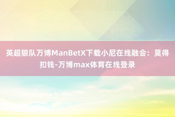 英超狼队万博ManBetX下载小尼在线融会：莫得扣钱-万博max体育在线登录