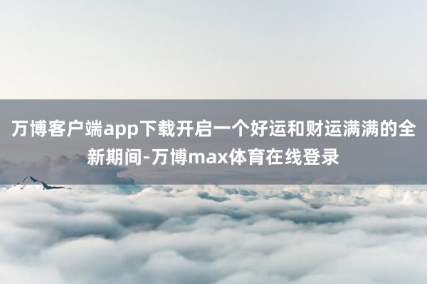 万博客户端app下载开启一个好运和财运满满的全新期间-万博max体育在线登录