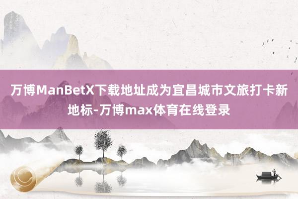 万博ManBetX下载地址成为宜昌城市文旅打卡新地标-万博max体育在线登录