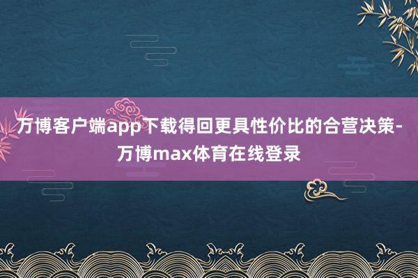 万博客户端app下载得回更具性价比的合营决策-万博max体育在线登录