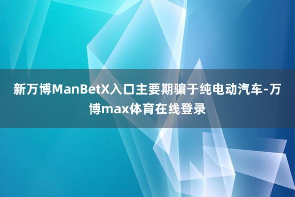 新万博ManBetX入口主要期骗于纯电动汽车-万博max体育在线登录