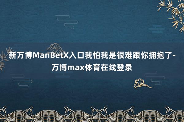 新万博ManBetX入口我怕我是很难跟你拥抱了-万博max体育在线登录