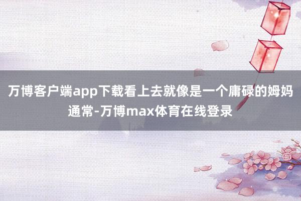 万博客户端app下载看上去就像是一个庸碌的姆妈通常-万博max体育在线登录