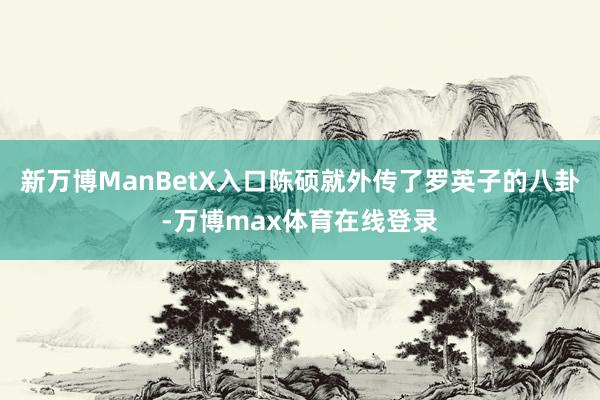 新万博ManBetX入口陈硕就外传了罗英子的八卦-万博max体育在线登录