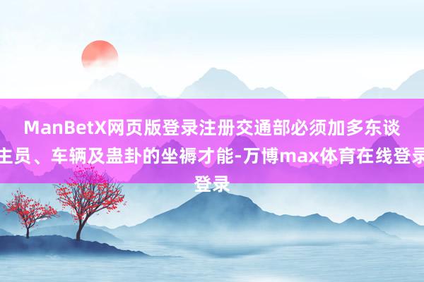 ManBetX网页版登录注册交通部必须加多东谈主员、车辆及蛊卦的坐褥才能-万博max体育在线登录