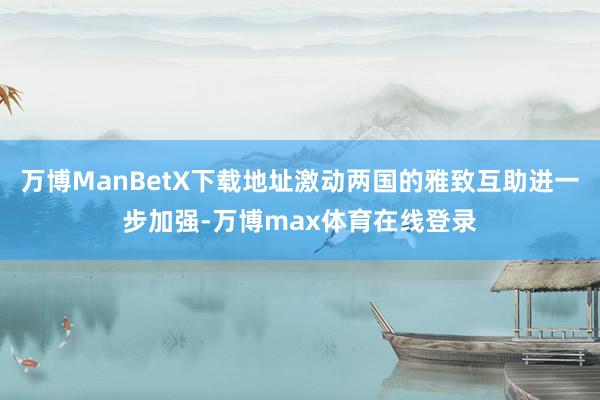 万博ManBetX下载地址激动两国的雅致互助进一步加强-万博max体育在线登录