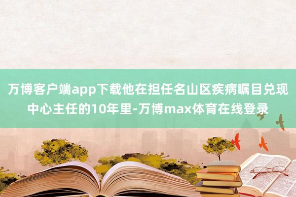 万博客户端app下载他在担任名山区疾病瞩目兑现中心主任的10年里-万博max体育在线登录