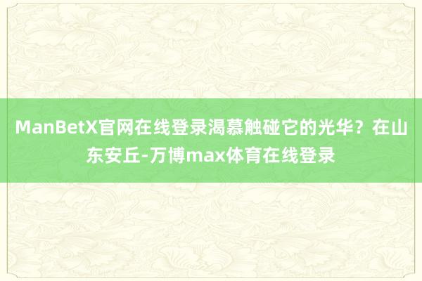 ManBetX官网在线登录渴慕触碰它的光华？在山东安丘-万博max体育在线登录