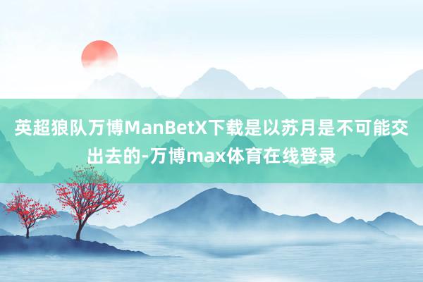 英超狼队万博ManBetX下载是以苏月是不可能交出去的-万博max体育在线登录
