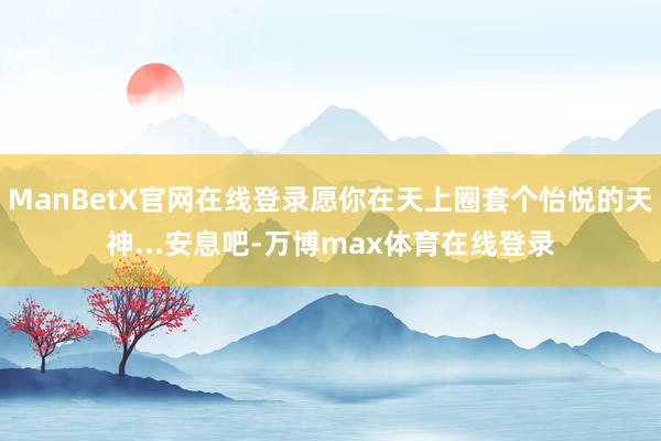 ManBetX官网在线登录愿你在天上圈套个怡悦的天神...安息吧-万博max体育在线登录
