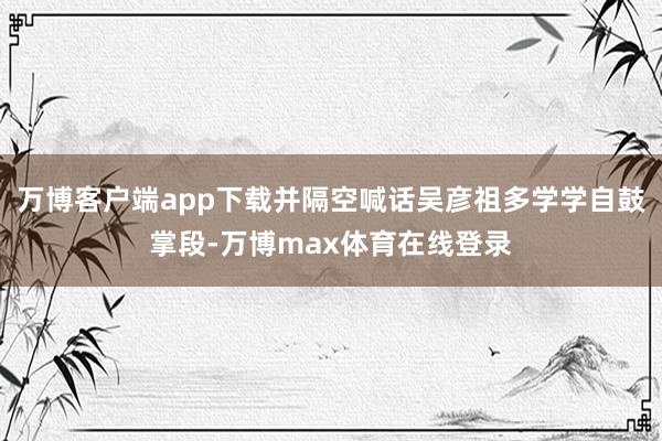 万博客户端app下载并隔空喊话吴彦祖多学学自鼓掌段-万博max体育在线登录