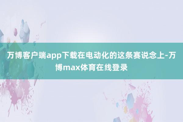 万博客户端app下载在电动化的这条赛说念上-万博max体育在线登录