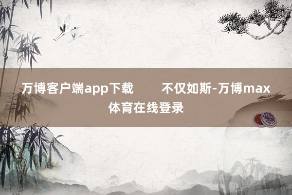 万博客户端app下载 不仅如斯-万博max体育在线登录