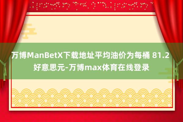 万博ManBetX下载地址平均油价为每桶 81.2 好意思元-万博max体育在线登录
