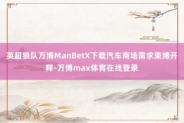 英超狼队万博ManBetX下载汽车商场需求束缚开释-万博max体育在线登录