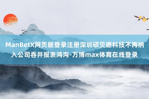 ManBetX网页版登录注册深圳硕贝德科技不再纳入公司吞并报表鸿沟-万博max体育在线登录