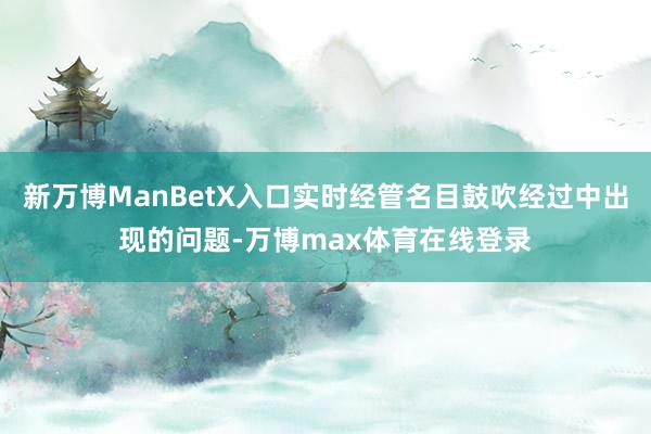 新万博ManBetX入口实时经管名目鼓吹经过中出现的问题-万博max体育在线登录