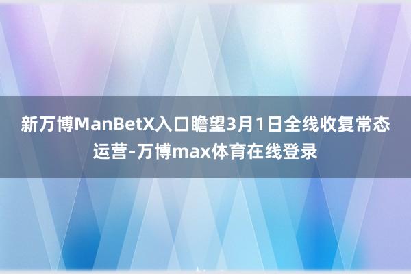 新万博ManBetX入口瞻望3月1日全线收复常态运营-万博max体育在线登录