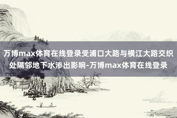 万博max体育在线登录受浦口大路与横江大路交织处隔邻地下水渗出影响-万博max体育在线登录