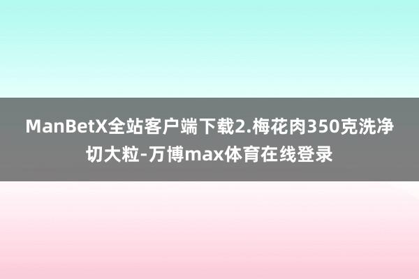 ManBetX全站客户端下载2.梅花肉350克洗净切大粒-万博max体育在线登录