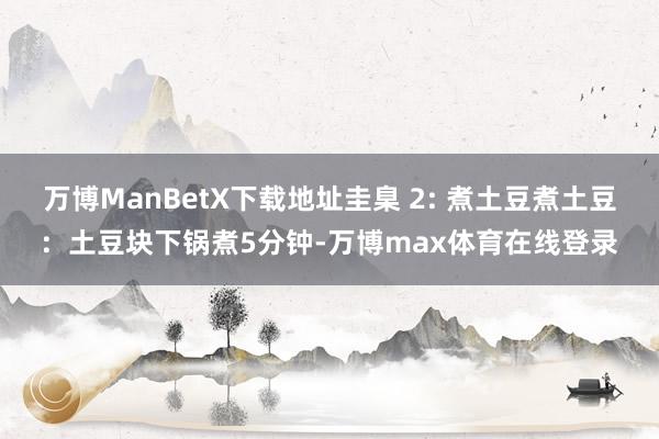 万博ManBetX下载地址圭臬 2: 煮土豆煮土豆：土豆块下锅煮5分钟-万博max体育在线登录