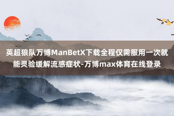 英超狼队万博ManBetX下载全程仅需服用一次就能灵验缓解流感症状-万博max体育在线登录