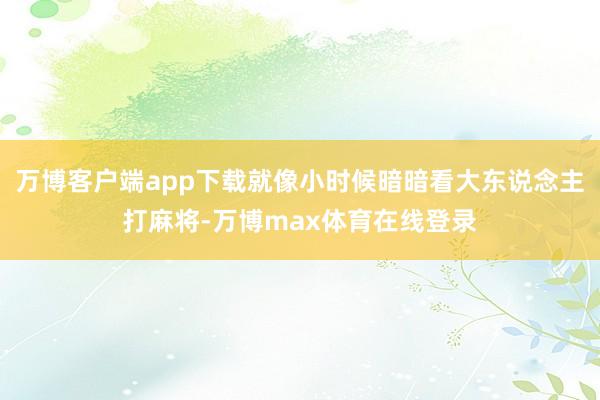 万博客户端app下载就像小时候暗暗看大东说念主打麻将-万博max体育在线登录