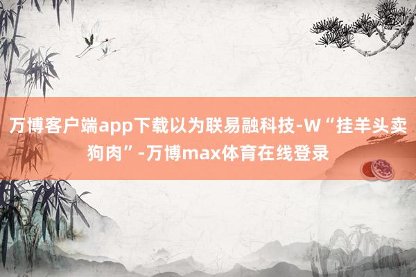 万博客户端app下载以为联易融科技-W“挂羊头卖狗肉”-万博max体育在线登录