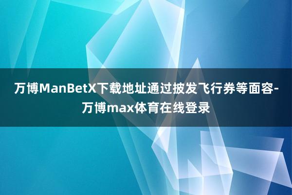 万博ManBetX下载地址通过披发飞行券等面容-万博max体育在线登录