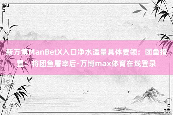 新万博ManBetX入口净水适量具体要领：团鱼措置：将团鱼屠宰后-万博max体育在线登录