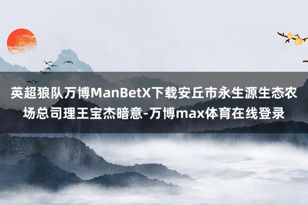 英超狼队万博ManBetX下载安丘市永生源生态农场总司理王宝杰暗意-万博max体育在线登录