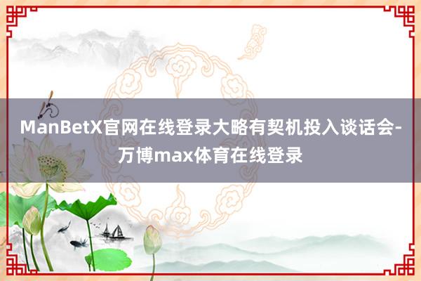 ManBetX官网在线登录大略有契机投入谈话会-万博max体育在线登录