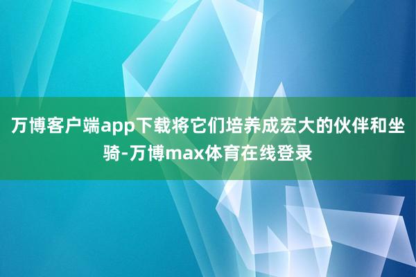 万博客户端app下载将它们培养成宏大的伙伴和坐骑-万博max体育在线登录