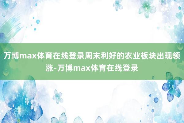 万博max体育在线登录周末利好的农业板块出现领涨-万博max体育在线登录