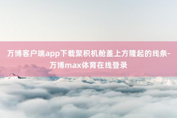 万博客户端app下载聚积机舱盖上方隆起的线条-万博max体育在线登录