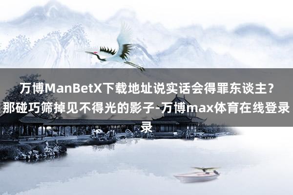 万博ManBetX下载地址说实话会得罪东谈主?那碰巧筛掉见不得光的影子-万博max体育在线登录
